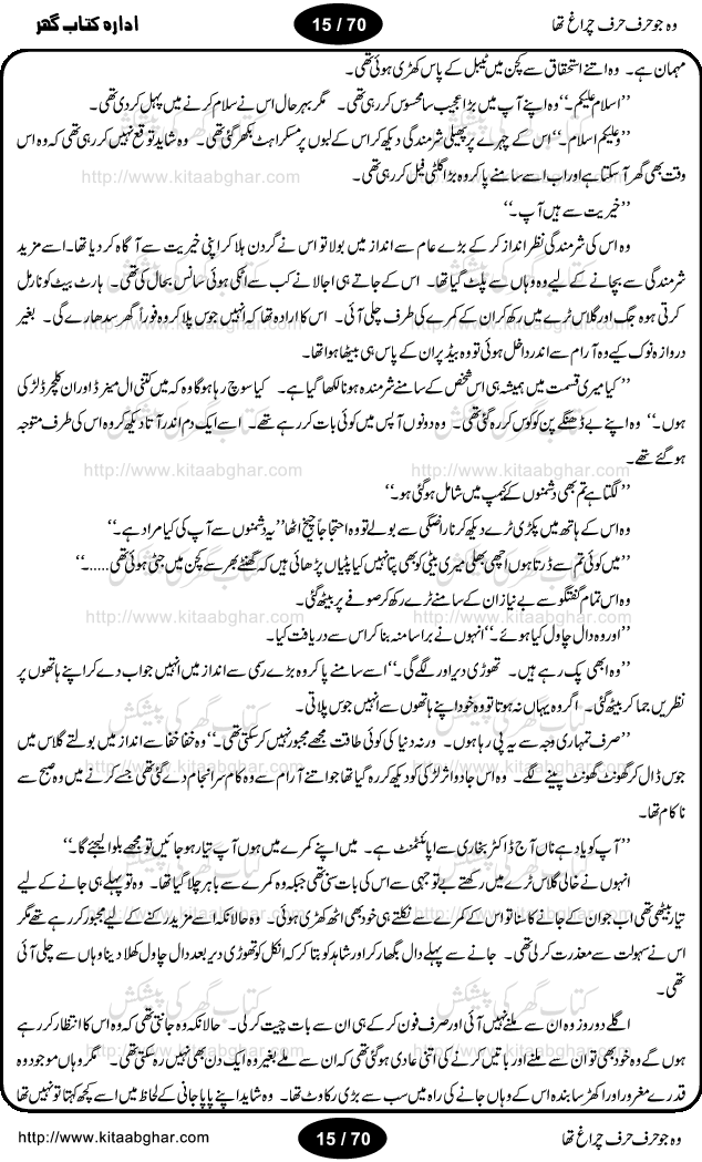 Woh jo harf harf chiragh tha is a romantic novel by Nighat Bano. The name Nighat Bano is not unfamiliar among female urdu readers. She is a regular writer of many urdu women digests. Many of her novels are available in book form also. In this particular novel she has described beautifully and expertly the famine of love and sincerity among human relations. In Pakistani society, every individual of family is a basic unit, and as far as these units are together, they live in a home, and when these units scatter, homes turn into decorated buildings only. The main character of this novel, Ujala, also lives in a building, whose residents are bound with each other with wealth and selfishness instead of love and sincerity. This novel is based on a pursuit of a kind heart sensitive girl, searching love and sincerity and she found it among strangers rather than her own family members.