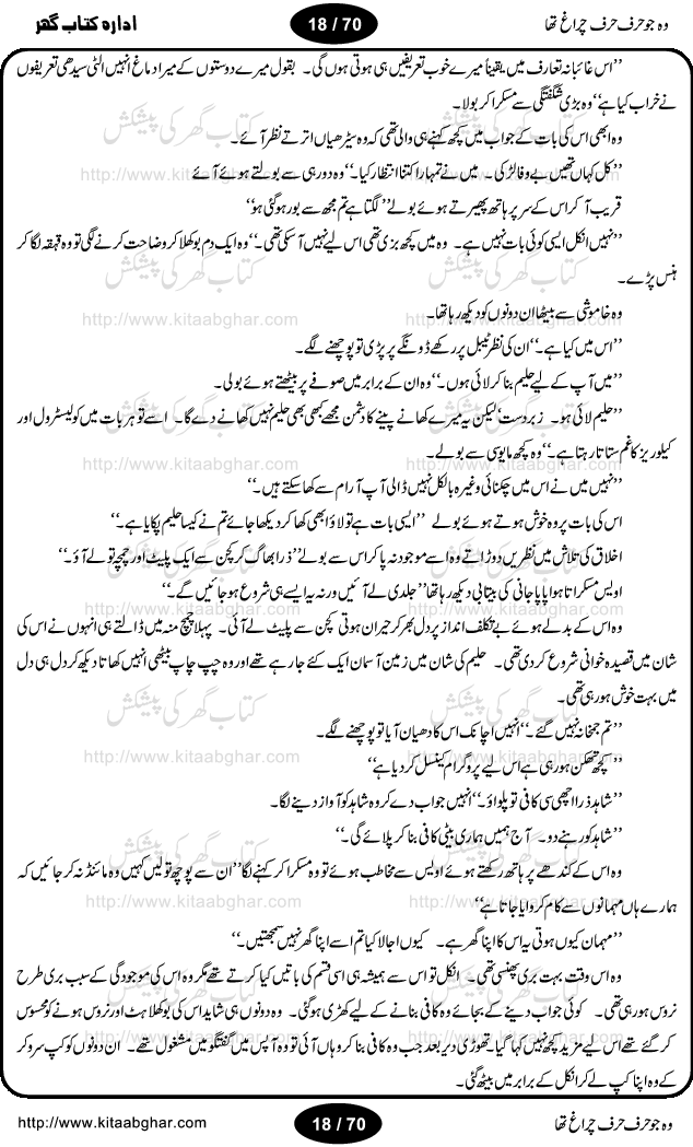Woh jo harf harf chiragh tha is a romantic novel by Nighat Bano. The name Nighat Bano is not unfamiliar among female urdu readers. She is a regular writer of many urdu women digests. Many of her novels are available in book form also. In this particular novel she has described beautifully and expertly the famine of love and sincerity among human relations. In Pakistani society, every individual of family is a basic unit, and as far as these units are together, they live in a home, and when these units scatter, homes turn into decorated buildings only. The main character of this novel, Ujala, also lives in a building, whose residents are bound with each other with wealth and selfishness instead of love and sincerity. This novel is based on a pursuit of a kind heart sensitive girl, searching love and sincerity and she found it among strangers rather than her own family members.