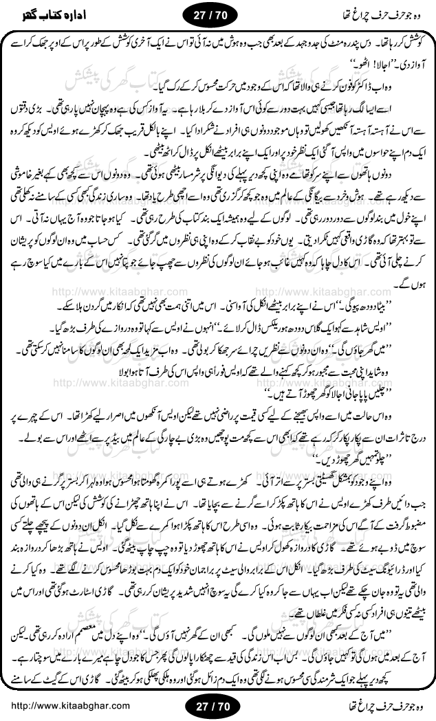 Woh jo harf harf chiragh tha is a romantic novel by Nighat Bano. The name Nighat Bano is not unfamiliar among female urdu readers. She is a regular writer of many urdu women digests. Many of her novels are available in book form also. In this particular novel she has described beautifully and expertly the famine of love and sincerity among human relations. In Pakistani society, every individual of family is a basic unit, and as far as these units are together, they live in a home, and when these units scatter, homes turn into decorated buildings only. The main character of this novel, Ujala, also lives in a building, whose residents are bound with each other with wealth and selfishness instead of love and sincerity. This novel is based on a pursuit of a kind heart sensitive girl, searching love and sincerity and she found it among strangers rather than her own family members.