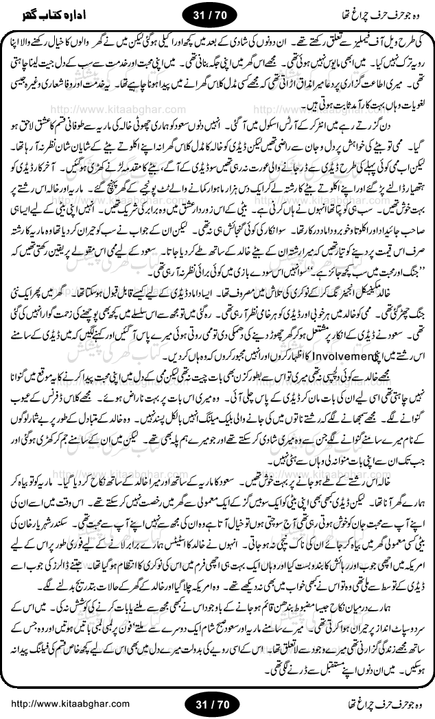 Woh jo harf harf chiragh tha is a romantic novel by Nighat Bano. The name Nighat Bano is not unfamiliar among female urdu readers. She is a regular writer of many urdu women digests. Many of her novels are available in book form also. In this particular novel she has described beautifully and expertly the famine of love and sincerity among human relations. In Pakistani society, every individual of family is a basic unit, and as far as these units are together, they live in a home, and when these units scatter, homes turn into decorated buildings only. The main character of this novel, Ujala, also lives in a building, whose residents are bound with each other with wealth and selfishness instead of love and sincerity. This novel is based on a pursuit of a kind heart sensitive girl, searching love and sincerity and she found it among strangers rather than her own family members.
