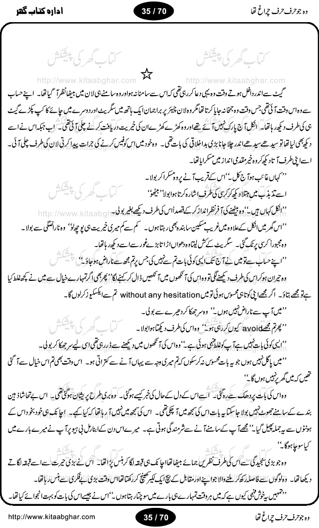 Woh jo harf harf chiragh tha is a romantic novel by Nighat Bano. The name Nighat Bano is not unfamiliar among female urdu readers. She is a regular writer of many urdu women digests. Many of her novels are available in book form also. In this particular novel she has described beautifully and expertly the famine of love and sincerity among human relations. In Pakistani society, every individual of family is a basic unit, and as far as these units are together, they live in a home, and when these units scatter, homes turn into decorated buildings only. The main character of this novel, Ujala, also lives in a building, whose residents are bound with each other with wealth and selfishness instead of love and sincerity. This novel is based on a pursuit of a kind heart sensitive girl, searching love and sincerity and she found it among strangers rather than her own family members.