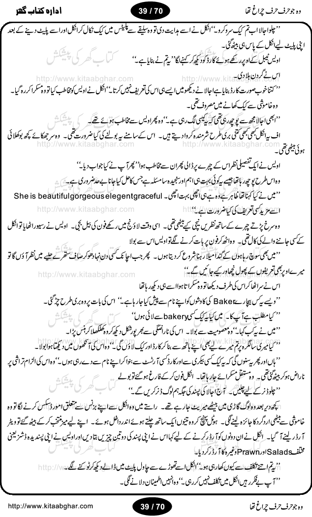 Woh jo harf harf chiragh tha is a romantic novel by Nighat Bano. The name Nighat Bano is not unfamiliar among female urdu readers. She is a regular writer of many urdu women digests. Many of her novels are available in book form also. In this particular novel she has described beautifully and expertly the famine of love and sincerity among human relations. In Pakistani society, every individual of family is a basic unit, and as far as these units are together, they live in a home, and when these units scatter, homes turn into decorated buildings only. The main character of this novel, Ujala, also lives in a building, whose residents are bound with each other with wealth and selfishness instead of love and sincerity. This novel is based on a pursuit of a kind heart sensitive girl, searching love and sincerity and she found it among strangers rather than her own family members.