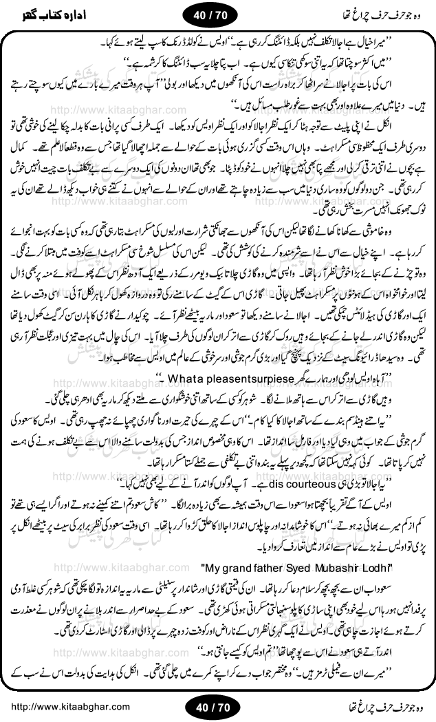 Woh jo harf harf chiragh tha is a romantic novel by Nighat Bano. The name Nighat Bano is not unfamiliar among female urdu readers. She is a regular writer of many urdu women digests. Many of her novels are available in book form also. In this particular novel she has described beautifully and expertly the famine of love and sincerity among human relations. In Pakistani society, every individual of family is a basic unit, and as far as these units are together, they live in a home, and when these units scatter, homes turn into decorated buildings only. The main character of this novel, Ujala, also lives in a building, whose residents are bound with each other with wealth and selfishness instead of love and sincerity. This novel is based on a pursuit of a kind heart sensitive girl, searching love and sincerity and she found it among strangers rather than her own family members.