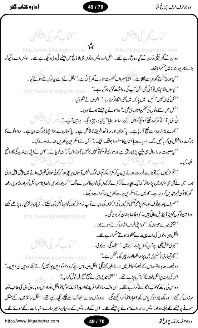Woh jo harf harf chiragh tha is a romantic novel by Nighat Bano. The name Nighat Bano is not unfamiliar among female urdu readers. She is a regular writer of many urdu women digests. Many of her novels are available in book form also. In this particular novel she has described beautifully and expertly the famine of love and sincerity among human relations. In Pakistani society, every individual of family is a basic unit, and as far as these units are together, they live in a home, and when these units scatter, homes turn into decorated buildings only. The main character of this novel, Ujala, also lives in a building, whose residents are bound with each other with wealth and selfishness instead of love and sincerity. This novel is based on a pursuit of a kind heart sensitive girl, searching love and sincerity and she found it among strangers rather than her own family members.