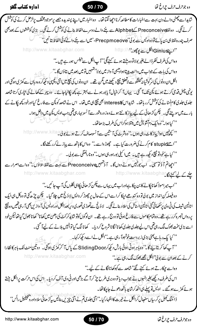 Woh jo harf harf chiragh tha is a romantic novel by Nighat Bano. The name Nighat Bano is not unfamiliar among female urdu readers. She is a regular writer of many urdu women digests. Many of her novels are available in book form also. In this particular novel she has described beautifully and expertly the famine of love and sincerity among human relations. In Pakistani society, every individual of family is a basic unit, and as far as these units are together, they live in a home, and when these units scatter, homes turn into decorated buildings only. The main character of this novel, Ujala, also lives in a building, whose residents are bound with each other with wealth and selfishness instead of love and sincerity. This novel is based on a pursuit of a kind heart sensitive girl, searching love and sincerity and she found it among strangers rather than her own family members.
