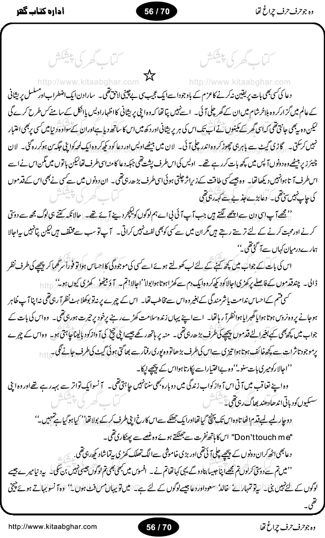 Woh jo harf harf chiragh tha is a romantic novel by Nighat Bano. The name Nighat Bano is not unfamiliar among female urdu readers. She is a regular writer of many urdu women digests. Many of her novels are available in book form also. In this particular novel she has described beautifully and expertly the famine of love and sincerity among human relations. In Pakistani society, every individual of family is a basic unit, and as far as these units are together, they live in a home, and when these units scatter, homes turn into decorated buildings only. The main character of this novel, Ujala, also lives in a building, whose residents are bound with each other with wealth and selfishness instead of love and sincerity. This novel is based on a pursuit of a kind heart sensitive girl, searching love and sincerity and she found it among strangers rather than her own family members.