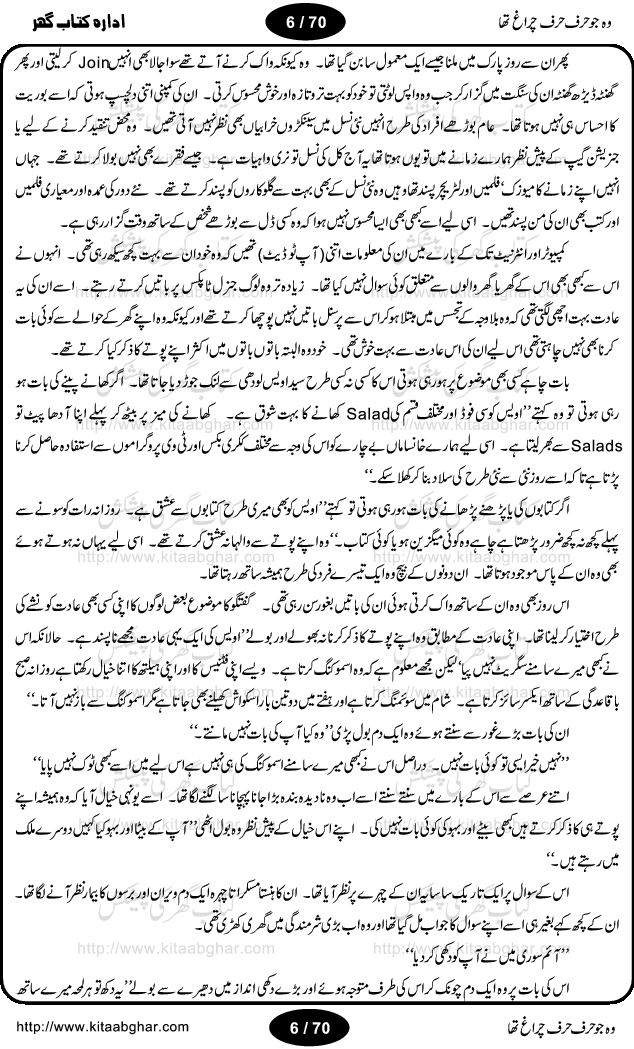 Woh jo harf harf chiragh tha is a romantic novel by Nighat Bano. The name Nighat Bano is not unfamiliar among female urdu readers. She is a regular writer of many urdu women digests. Many of her novels are available in book form also. In this particular novel she has described beautifully and expertly the famine of love and sincerity among human relations. In Pakistani society, every individual of family is a basic unit, and as far as these units are together, they live in a home, and when these units scatter, homes turn into decorated buildings only. The main character of this novel, Ujala, also lives in a building, whose residents are bound with each other with wealth and selfishness instead of love and sincerity. This novel is based on a pursuit of a kind heart sensitive girl, searching love and sincerity and she found it among strangers rather than her own family members.