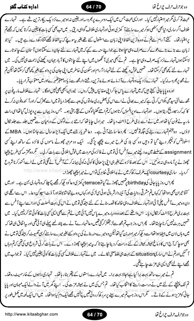 Woh jo harf harf chiragh tha is a romantic novel by Nighat Bano. The name Nighat Bano is not unfamiliar among female urdu readers. She is a regular writer of many urdu women digests. Many of her novels are available in book form also. In this particular novel she has described beautifully and expertly the famine of love and sincerity among human relations. In Pakistani society, every individual of family is a basic unit, and as far as these units are together, they live in a home, and when these units scatter, homes turn into decorated buildings only. The main character of this novel, Ujala, also lives in a building, whose residents are bound with each other with wealth and selfishness instead of love and sincerity. This novel is based on a pursuit of a kind heart sensitive girl, searching love and sincerity and she found it among strangers rather than her own family members.