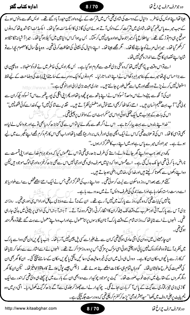 Woh jo harf harf chiragh tha is a romantic novel by Nighat Bano. The name Nighat Bano is not unfamiliar among female urdu readers. She is a regular writer of many urdu women digests. Many of her novels are available in book form also. In this particular novel she has described beautifully and expertly the famine of love and sincerity among human relations. In Pakistani society, every individual of family is a basic unit, and as far as these units are together, they live in a home, and when these units scatter, homes turn into decorated buildings only. The main character of this novel, Ujala, also lives in a building, whose residents are bound with each other with wealth and selfishness instead of love and sincerity. This novel is based on a pursuit of a kind heart sensitive girl, searching love and sincerity and she found it among strangers rather than her own family members.