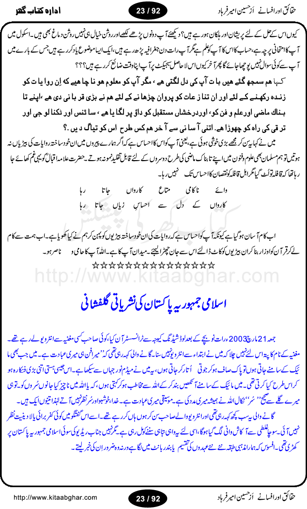 Haqaieq or Afsanay (Facts and Fantasies) by Hussain Amir Farhad is a book discussing many issues and misunderstandings regarding Islamic concepts and practices and other social customary. Its an effort to extract facts from fantasies, like, why Muslim the best nation, Ramzan-ul-Mubarak,  Qurbani (Animal Sacrifice), yeh wazifay or istikharay, Abd ya Ibadat (Slave OR Prayers), Moharram or Amn-e-Aama (Law & Order), Talaq (Divorce), Hazrat Musa per Tohmat-e-Qatal ki Haqiqat (Fact behind the murder blame upon Moses), Aitakaf, Khutbatul Jumma, GEO TV or Birth Control, Jamhuriat (Democracy), Riwayat ki beRian (Shackles of customs), Mafad apna apna (own interest), Hasul-e-Ilm or Dhoka Bazi (Learing & Cheating), ArboN ki nazer mein hamara muqam, Ahtayati Hamla (preventive attack), LFO adal ya law, Iman Billah wo ala Cricket (Aiwan or Hullar Bazi), Ikhtilaf Ummati Rahmata, Bhondi Naqqali (poor mimic), Safaid Hathi kahan nahi hotay (white elephants), Gurda Farosh Bharat (Kidney Selling India), Pakistan ka matlab kya (Meaning / Goal of Pakistan) حقائق اور افسانے از حسین امیر فرہاد