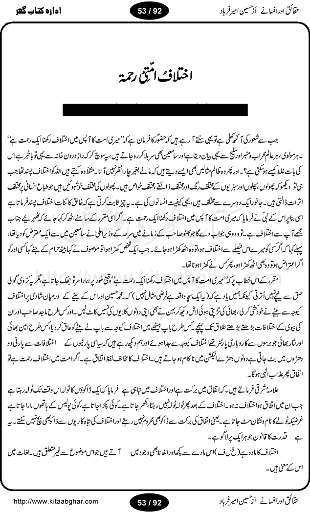 Haqaieq or Afsanay (Facts and Fantasies) by Hussain Amir Farhad is a book discussing many issues and misunderstandings regarding Islamic concepts and practices and other social customary. Its an effort to extract facts from fantasies, like, why Muslim the best nation, Ramzan-ul-Mubarak,  Qurbani (Animal Sacrifice), yeh wazifay or istikharay, Abd ya Ibadat (Slave OR Prayers), Moharram or Amn-e-Aama (Law & Order), Talaq (Divorce), Hazrat Musa per Tohmat-e-Qatal ki Haqiqat (Fact behind the murder blame upon Moses), Aitakaf, Khutbatul Jumma, GEO TV or Birth Control, Jamhuriat (Democracy), Riwayat ki beRian (Shackles of customs), Mafad apna apna (own interest), Hasul-e-Ilm or Dhoka Bazi (Learing & Cheating), ArboN ki nazer mein hamara muqam, Ahtayati Hamla (preventive attack), LFO adal ya law, Iman Billah wo ala Cricket (Aiwan or Hullar Bazi), Ikhtilaf Ummati Rahmata, Bhondi Naqqali (poor mimic), Safaid Hathi kahan nahi hotay (white elephants), Gurda Farosh Bharat (Kidney Selling India), Pakistan ka matlab kya (Meaning / Goal of Pakistan) حقائق اور افسانے از حسین امیر فرہاد