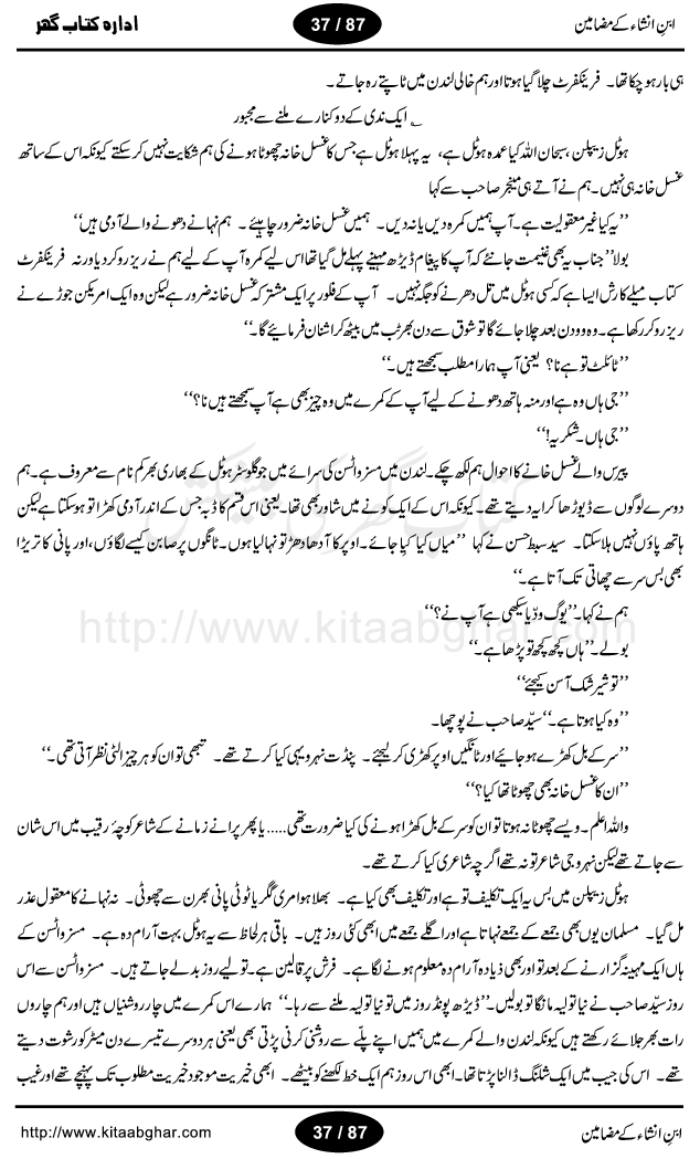 Mazameen Ibn-e-Insha is a collection of some articles, columns, travelogues (safernamay) and translation work by very famous urdu literature figure Ibn-e-Insha, who was a great person, a broadcaster, translator, colmnist, tourist and best humour writer of urdu language. All of his travelogues (safer namay) are with a common man view. People love to read his writings and safer nama. He has a very unique style of writing with the touch of humour. His book Urdu ki Akhri Kitaab and Khumar-e-Gandum are the master piece of urdu humour. Articles included in this book, are: Zara phone ker loon? Jantari naye saal ki, Aao husn-e-yaar ki batain karain, Suami ji London mein, Kele Dukele ka Khuda Hafiz, Daant ka derd, Aghaz-e-Tarikh-e-Inglistan ka, Bimar ka haal achha hay, Nazer sani ke bad, Germany, Afghanistan, Urdu ki Akhri Kitab, Dard-e-Mushtarik, Baniea ka ishq