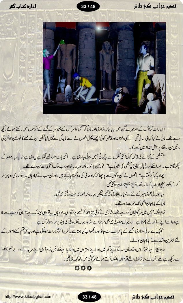 Qadeem Khazanay Ki Talaash (Quest for Ancient Treasure) is a pictorial big urdu adventure story of two little fellows, who during their visit in egypt with their parents, started an adventure of quest for an ancient egypt treasure, hidden in pyramids. 10 years old Mani and his elder sister Shaazi are the two young adventurer in this story. This is the translation by Rukhsana Nazli of the story Michael Manley Meets a Mummy by L. James and Ken Seamo Joan. The story will take our young readers into the mystical world of ancient egeypt, exploring the hidden paths, finding ways into mazes, solving riddles, meeting mummies and finding the treasure.