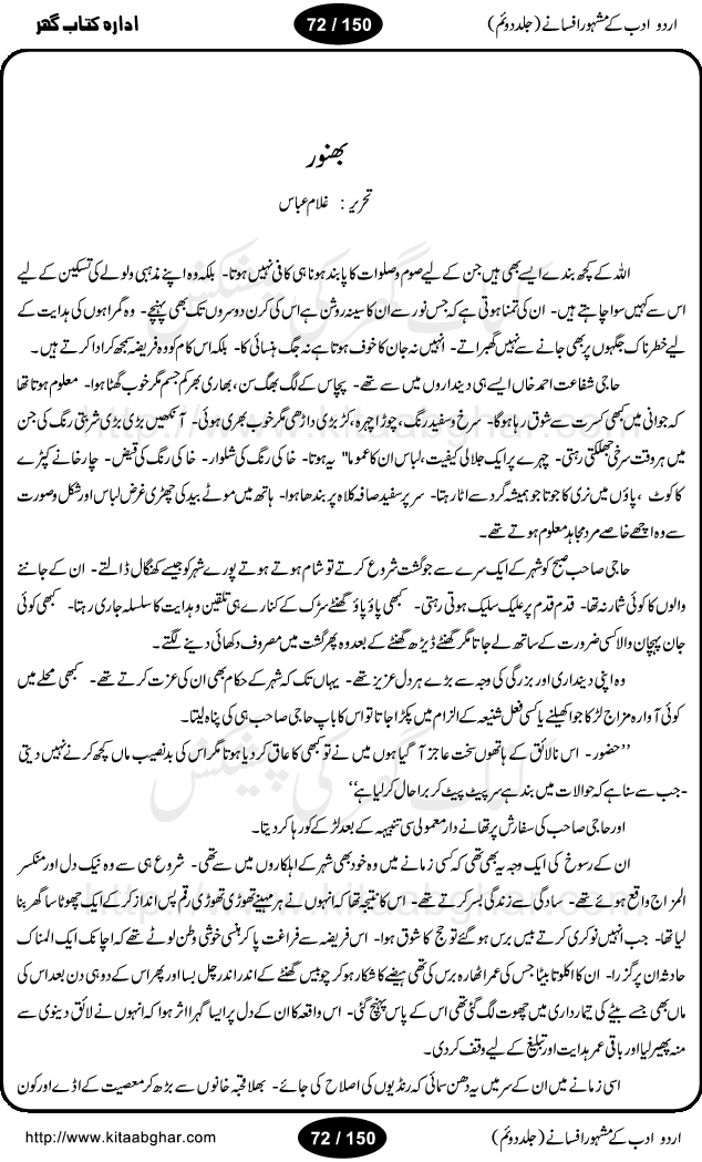 Urdu Adab ke Mashhoor (maroof) Afsanay is a second collection of selective short stories (afsane) of famous urdu writers (afsana nigar). It contains Kali Bala by Shaukat Siddiqi, Qaidi by Ibrahim Jalees, Akhrot Jha chuha bhes by Mumtaz Mufti, Saib ka Darakht, Bottle ka Jini by A. Hameed, Fasla by Wajda Tabassum, Badam Rangi by Balwant Singh, Bayhuda Khawand by Kanhaya Lal Kapoor, Ajeeb Qatal by Sheen Meem Jamil, Dil hi tou hay, Bhanwar, Gondani by Ghulam Abbas, Majeed ka Mazi, Pooja Phadday Baz by Saadat Hasan Manto, Mader Zaad by Khawaja Ahmed Abbas, Ooper Gori ka makaan by Agha Babar, Adha by Gulzar, SahibaN Mirza by Ali Haider Malik, Lottery by Munshi Prem Chand, Molvi Maherban Ali by Ibn-e-Insha, Lemon Juice by Chiter Sain, Gher Qanooni Mashwara, Loh-e-Mazar by MopasaN (terjuma), Aik thi Fakhta by Muhammad Mansha Yaad, Soti Salgira by Ashfaq Ahmed