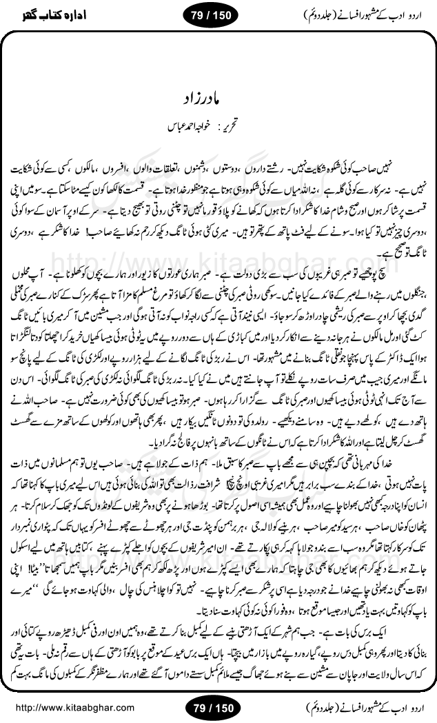 Urdu Adab ke Mashhoor (maroof) Afsanay is a second collection of selective short stories (afsane) of famous urdu writers (afsana nigar). It contains Kali Bala by Shaukat Siddiqi, Qaidi by Ibrahim Jalees, Akhrot Jha chuha bhes by Mumtaz Mufti, Saib ka Darakht, Bottle ka Jini by A. Hameed, Fasla by Wajda Tabassum, Badam Rangi by Balwant Singh, Bayhuda Khawand by Kanhaya Lal Kapoor, Ajeeb Qatal by Sheen Meem Jamil, Dil hi tou hay, Bhanwar, Gondani by Ghulam Abbas, Majeed ka Mazi, Pooja Phadday Baz by Saadat Hasan Manto, Mader Zaad by Khawaja Ahmed Abbas, Ooper Gori ka makaan by Agha Babar, Adha by Gulzar, SahibaN Mirza by Ali Haider Malik, Lottery by Munshi Prem Chand, Molvi Maherban Ali by Ibn-e-Insha, Lemon Juice by Chiter Sain, Gher Qanooni Mashwara, Loh-e-Mazar by MopasaN (terjuma), Aik thi Fakhta by Muhammad Mansha Yaad, Soti Salgira by Ashfaq Ahmed