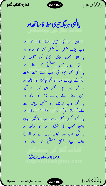 Ya elahi her jagah teri ata ka saath ho, Aay khasa khasan-e-rusul waqt-e-dua hay, ab tangi-e-daman pe na ja or bhi kuchh maang, ager a naseem-e-sahar tera ho guzer dayar-e-hajaz mein, uter ke arsh-e-bareen se jis dam zameen pe ala muqam aaya, aaj dunia mein khairul vara aa gaye, Amna bibi ke gulshan mein aaie hay tazah bahar, Anay walo yeh tou batao shahre medina kaisa hay, aastan-e-mustafa ki hazri achhi lagi, tajdare haram ho nigahe karam hum gharibon ke din bhi sanwar jaienge, jab arz medina ke kohsar nazer aye, jitna dia sirkar ne mujhko itni meri oqat nahi, khuda ka zikr karay zikar-e-mustafa na kare, khusrawi achhi lagi na sarwari achhi lagi, dil jis se zinda hay woh tamanna tumhi tou ho, rasul mujtaba kahie muhammad mustafa kahie, zahay muqaddar huzoor haq se salam aaya payam aya, sab se ola o aala hamara nabi, shah deen ki mohabbat baRi cheez hay, shah-e-medina, fasilon ko takalluf hay hum se ager, quwwat ishq se her past ko bala ker de, qurban mein unki bakhshish ke maqsad bhi zuban per aaya nahi, koi saliqa hay arzoo ka na bandagi meri bandagi hay, karo na zikr khata ka ata ki baat karo, loh bhi tu qalam bhi tu tera wajood alkitab (Allama Iqbal), mera payamber azeem ter hay, medina ka safar hay or mein namdida namdida, mangtay khali hath na louTay kitni mili khairat na poocho, medine ke wali do alam ke data, mehboob ki mehfil ko mehboob sajatay hain, meri barbad basti ko basa do ya rasool allah, mujhe der pe phir bulana madni medina walay and many more