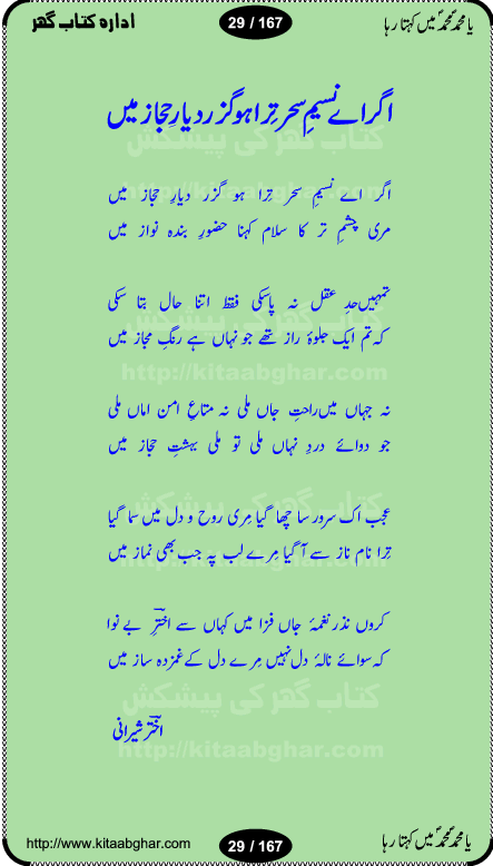 Ya elahi her jagah teri ata ka saath ho, Aay khasa khasan-e-rusul waqt-e-dua hay, ab tangi-e-daman pe na ja or bhi kuchh maang, ager a naseem-e-sahar tera ho guzer dayar-e-hajaz mein, uter ke arsh-e-bareen se jis dam zameen pe ala muqam aaya, aaj dunia mein khairul vara aa gaye, Amna bibi ke gulshan mein aaie hay tazah bahar, Anay walo yeh tou batao shahre medina kaisa hay, aastan-e-mustafa ki hazri achhi lagi, tajdare haram ho nigahe karam hum gharibon ke din bhi sanwar jaienge, jab arz medina ke kohsar nazer aye, jitna dia sirkar ne mujhko itni meri oqat nahi, khuda ka zikr karay zikar-e-mustafa na kare, khusrawi achhi lagi na sarwari achhi lagi, dil jis se zinda hay woh tamanna tumhi tou ho, rasul mujtaba kahie muhammad mustafa kahie, zahay muqaddar huzoor haq se salam aaya payam aya, sab se ola o aala hamara nabi, shah deen ki mohabbat baRi cheez hay, shah-e-medina, fasilon ko takalluf hay hum se ager, quwwat ishq se her past ko bala ker de, qurban mein unki bakhshish ke maqsad bhi zuban per aaya nahi, koi saliqa hay arzoo ka na bandagi meri bandagi hay, karo na zikr khata ka ata ki baat karo, loh bhi tu qalam bhi tu tera wajood alkitab (Allama Iqbal), mera payamber azeem ter hay, medina ka safar hay or mein namdida namdida, mangtay khali hath na louTay kitni mili khairat na poocho, medine ke wali do alam ke data, mehboob ki mehfil ko mehboob sajatay hain, meri barbad basti ko basa do ya rasool allah, mujhe der pe phir bulana madni medina walay and many more