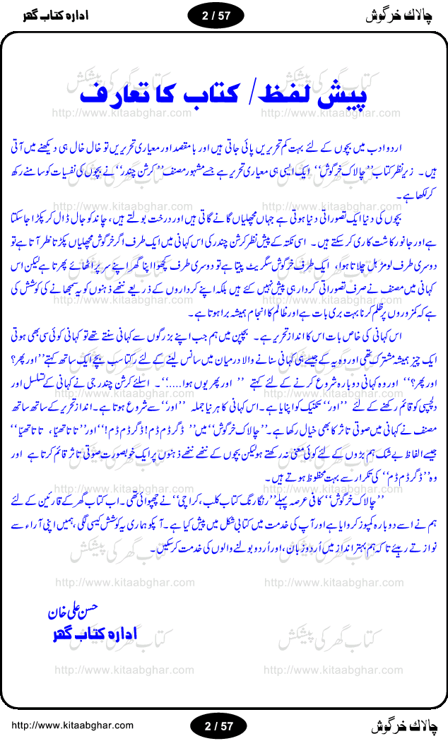 Chalak Khargosh (Clever Rabbit) is an entertaining and moral values teaching story for kids by well known urdu / hindi writer Krishan Chand. Like other fables, this story for the kids also based on a fantasy world and animal characters with their characteristics, like cruelity of wolf and greed of jackals. In children fantasy world, animals harvest the fields, can talk with each other and play, sing and dance. Moon can be captured by throwing net in a pond. The story has everything what kids look in the fables and what should be in the fables like moral  teachings. The different episodes of this long story are separate little adventure of Mr. Bunny and can also be used as stage dramas for kids to be performed in school. The children and adults will find this book equally entertaining