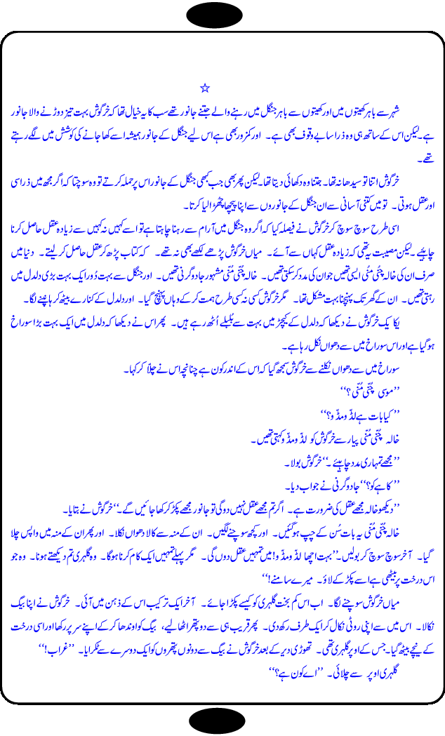 Chalak Khargosh (Clever Rabbit) is an entertaining and moral values teaching story for kids by well known urdu / hindi writer Krishan Chand. Like other fables, this story for the kids also based on a fantasy world and animal characters with their characteristics, like cruelity of wolf and greed of jackals. In children fantasy world, animals harvest the fields, can talk with each other and play, sing and dance. Moon can be captured by throwing net in a pond. The story has everything what kids look in the fables and what should be in the fables like moral  teachings. The different episodes of this long story are separate little adventure of Mr. Bunny and can also be used as stage dramas for kids to be performed in school. The children and adults will find this book equally entertaining