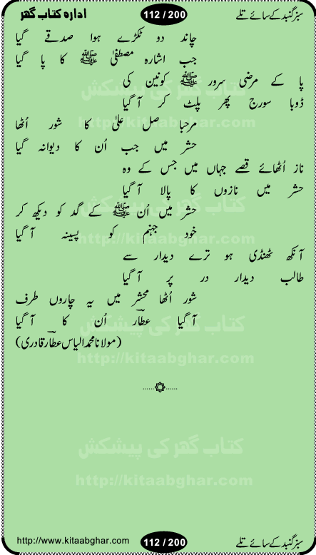 Hamdia Kalam, Allah Hu Allah Hoo, Allah Allah Hu, Allah Allah Hoo, Allah da name laie, mola da name laie, Ya Elahi her jagah teri ata ka saath ho, GunahoN ki aadat chuRa mere mola, Koi to hay jo nizam-e-hasti chala raha hay, Hasb Rabi Jale Allah, Zikar-e-kalima sharif, Allah Karam Allah Allah, Kahti hay phooloN ki rida Allah hu Allah, Natia Kalam, Ya Rasool Allah, tere dar ki fizaaoN ko salam, Annabi Sallu Alaih Ya Rasool allah, Nematain baanTta jis simt woh zeeshan gaya, woh sue lala zar phirte hain, woh kamal husn huzoor hay keh gumaaN nuqs jahaN nahi, mein medina chala, der pe bulao makki madni, poochte kia ho medinay se mein kya laya hooN, sab se ola o ala hamara nabi, mujhe der pe phir bulana madni medinay walay, aaya hay bulawa mujhe derbar-e-nabi se, Amna bibi ke gulshan mein aaie tazah bahar, Ay kaash phir aa jaye attar madinay mein, aaj hay jashn-e-wiladat marhaba ya mustafa, payara payara hay medina, paRh ke samjho kya hay meem, tajdar-e-haram ho nigah-e-karam, jab husn tha unka jalwa numa, jis ne medina jana, bher do jholi meri ya muhammad, Noori mehfil pe chader tani noor ki, jashn-e-aamad rasool, jashn-e-wiladat ke moqay per lagaye janay walay dawat-e-islami ke naray, sarwar kahoon keh maalik o mola kahoon tujhay, aasman ger tere talwoN ka nazara kerta, huzoor aisa koi intizam ho jaye, tumhara name musibat mein jab lia hoga, yeh kis shahansha wala ki aamad hay bolo marhaba, tu shamma risalat hay aalam tera perwana, zaier kue jinaaN aahista chal, dhaRkanoN tum hi kaho waqt woh kaisa hoga, jaam ulfat ka pilao ya rasool allah, ay sabz gumbad walay manzoor dua kerna, guzer ho jaye mera bhi ager medina mein, khusravi achhi lagi na sarwari achhi lagi, mehboob ki mehfil ko mehboob sajatay hain, bula lo phir mujhe ay shah-e-baher w madinay mein, koi saliqa hay aarzu ka, her waqt tasawwur mein madinay ki gali ho, tayyab ki yaad aaie hay, alwida tajdar-e-medina, chamak tujh se patay hain sab panay walay, aaqa aaqa bol banday, paray paray pay likha hay, aiy arab ke tajdar ahlan wa sahlan marhaba, ya rasool allah mujrim aa gaye, khuda ka zikr karay zikar-e-mustafa na karay, firaq-e-medina mein dil ro raha hay, na kalim ka tasawwur na khayal-e-toor sina, mein sadqay ya rasool allah, Ya muhammad muhammad mein kahta raha, noor wala aaya hay, mein so jaaon ya mustafa kahtay kahtay, ghulam hain ghulam, rasool ke ghulam hain, shah medina shah-e-medina, zameen o zamaN tumharay lie, kuchh nahi maangta shahoN se yeh shida tera, keonker na ho mere dil mein chahat rasool ki, unki mehak ne dil ke ghinche khila die, aisa lagta hay medina woh jald bulaien ge, dhoom macha do aamad ki aa gaye sirkaar, chhor fiker dunia ki chal medinay chaltay hain, khosha jhoomta ja raha hay safina, saray jag naaloN lag diyan changiaN medinay dia pak galyaN, sabz gumbad ke say mein gher chahie, sabz gumbad ke saye mein gher chahie, teri jalioN ke neechay teri rahmatoN ke saye, ishq ke rang mein rang jaieN mere yaar, bolo ya nabi ya nabi, huzoor aa gaye hain, tala albadar alaina, hay shahad se bhi meeTha sirkar ka medina, woh din aaye ga ik baar, rab mehfila sajayaN ne sirkar wastay, khushian sabhi manao sirkaar aa ga gaye, molai salle wasallam daima abdan, Manaqib, mein tou panjtan ka ghulam hoon, manqibat ba huzoor ghos-e-azam, shah merdaan sher yazdan, shukria aap ka baghdad bulaya ya ghos, sultan olia ko hamara salam, syed ne karbala mein waday nibha die, sirkar ghos-e-azam, sultan karbala ko hamara salam, sun lo ay piroN ke peer, jie shah noorani, Kalam o salato wassalam, kalam mian muhammad bakhsh, kalam hazrat sultan bahu, mustafa jaan-e-rehmat pe laakhoN salam, kaba ke badruddaji tum pe kaRoRoN darood, ya nabi salam alaik ya rasool allah salam alaik, salatu wassalam, ay bayaban arb teri baharoN ko salam
