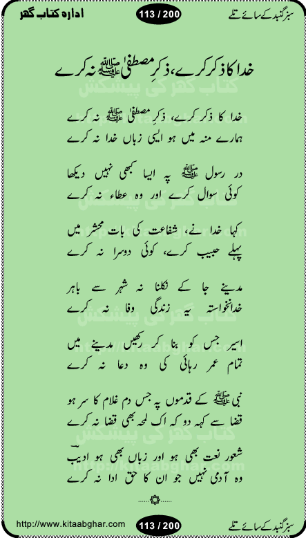 Hamdia Kalam, Allah Hu Allah Hoo, Allah Allah Hu, Allah Allah Hoo, Allah da name laie, mola da name laie, Ya Elahi her jagah teri ata ka saath ho, GunahoN ki aadat chuRa mere mola, Koi to hay jo nizam-e-hasti chala raha hay, Hasb Rabi Jale Allah, Zikar-e-kalima sharif, Allah Karam Allah Allah, Kahti hay phooloN ki rida Allah hu Allah, Natia Kalam, Ya Rasool Allah, tere dar ki fizaaoN ko salam, Annabi Sallu Alaih Ya Rasool allah, Nematain baanTta jis simt woh zeeshan gaya, woh sue lala zar phirte hain, woh kamal husn huzoor hay keh gumaaN nuqs jahaN nahi, mein medina chala, der pe bulao makki madni, poochte kia ho medinay se mein kya laya hooN, sab se ola o ala hamara nabi, mujhe der pe phir bulana madni medinay walay, aaya hay bulawa mujhe derbar-e-nabi se, Amna bibi ke gulshan mein aaie tazah bahar, Ay kaash phir aa jaye attar madinay mein, aaj hay jashn-e-wiladat marhaba ya mustafa, payara payara hay medina, paRh ke samjho kya hay meem, tajdar-e-haram ho nigah-e-karam, jab husn tha unka jalwa numa, jis ne medina jana, bher do jholi meri ya muhammad, Noori mehfil pe chader tani noor ki, jashn-e-aamad rasool, jashn-e-wiladat ke moqay per lagaye janay walay dawat-e-islami ke naray, sarwar kahoon keh maalik o mola kahoon tujhay, aasman ger tere talwoN ka nazara kerta, huzoor aisa koi intizam ho jaye, tumhara name musibat mein jab lia hoga, yeh kis shahansha wala ki aamad hay bolo marhaba, tu shamma risalat hay aalam tera perwana, zaier kue jinaaN aahista chal, dhaRkanoN tum hi kaho waqt woh kaisa hoga, jaam ulfat ka pilao ya rasool allah, ay sabz gumbad walay manzoor dua kerna, guzer ho jaye mera bhi ager medina mein, khusravi achhi lagi na sarwari achhi lagi, mehboob ki mehfil ko mehboob sajatay hain, bula lo phir mujhe ay shah-e-baher w madinay mein, koi saliqa hay aarzu ka, her waqt tasawwur mein madinay ki gali ho, tayyab ki yaad aaie hay, alwida tajdar-e-medina, chamak tujh se patay hain sab panay walay, aaqa aaqa bol banday, paray paray pay likha hay, aiy arab ke tajdar ahlan wa sahlan marhaba, ya rasool allah mujrim aa gaye, khuda ka zikr karay zikar-e-mustafa na karay, firaq-e-medina mein dil ro raha hay, na kalim ka tasawwur na khayal-e-toor sina, mein sadqay ya rasool allah, Ya muhammad muhammad mein kahta raha, noor wala aaya hay, mein so jaaon ya mustafa kahtay kahtay, ghulam hain ghulam, rasool ke ghulam hain, shah medina shah-e-medina, zameen o zamaN tumharay lie, kuchh nahi maangta shahoN se yeh shida tera, keonker na ho mere dil mein chahat rasool ki, unki mehak ne dil ke ghinche khila die, aisa lagta hay medina woh jald bulaien ge, dhoom macha do aamad ki aa gaye sirkaar, chhor fiker dunia ki chal medinay chaltay hain, khosha jhoomta ja raha hay safina, saray jag naaloN lag diyan changiaN medinay dia pak galyaN, sabz gumbad ke say mein gher chahie, sabz gumbad ke saye mein gher chahie, teri jalioN ke neechay teri rahmatoN ke saye, ishq ke rang mein rang jaieN mere yaar, bolo ya nabi ya nabi, huzoor aa gaye hain, tala albadar alaina, hay shahad se bhi meeTha sirkar ka medina, woh din aaye ga ik baar, rab mehfila sajayaN ne sirkar wastay, khushian sabhi manao sirkaar aa ga gaye, molai salle wasallam daima abdan, Manaqib, mein tou panjtan ka ghulam hoon, manqibat ba huzoor ghos-e-azam, shah merdaan sher yazdan, shukria aap ka baghdad bulaya ya ghos, sultan olia ko hamara salam, syed ne karbala mein waday nibha die, sirkar ghos-e-azam, sultan karbala ko hamara salam, sun lo ay piroN ke peer, jie shah noorani, Kalam o salato wassalam, kalam mian muhammad bakhsh, kalam hazrat sultan bahu, mustafa jaan-e-rehmat pe laakhoN salam, kaba ke badruddaji tum pe kaRoRoN darood, ya nabi salam alaik ya rasool allah salam alaik, salatu wassalam, ay bayaban arb teri baharoN ko salam