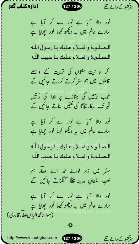 Hamdia Kalam, Allah Hu Allah Hoo, Allah Allah Hu, Allah Allah Hoo, Allah da name laie, mola da name laie, Ya Elahi her jagah teri ata ka saath ho, GunahoN ki aadat chuRa mere mola, Koi to hay jo nizam-e-hasti chala raha hay, Hasb Rabi Jale Allah, Zikar-e-kalima sharif, Allah Karam Allah Allah, Kahti hay phooloN ki rida Allah hu Allah, Natia Kalam, Ya Rasool Allah, tere dar ki fizaaoN ko salam, Annabi Sallu Alaih Ya Rasool allah, Nematain baanTta jis simt woh zeeshan gaya, woh sue lala zar phirte hain, woh kamal husn huzoor hay keh gumaaN nuqs jahaN nahi, mein medina chala, der pe bulao makki madni, poochte kia ho medinay se mein kya laya hooN, sab se ola o ala hamara nabi, mujhe der pe phir bulana madni medinay walay, aaya hay bulawa mujhe derbar-e-nabi se, Amna bibi ke gulshan mein aaie tazah bahar, Ay kaash phir aa jaye attar madinay mein, aaj hay jashn-e-wiladat marhaba ya mustafa, payara payara hay medina, paRh ke samjho kya hay meem, tajdar-e-haram ho nigah-e-karam, jab husn tha unka jalwa numa, jis ne medina jana, bher do jholi meri ya muhammad, Noori mehfil pe chader tani noor ki, jashn-e-aamad rasool, jashn-e-wiladat ke moqay per lagaye janay walay dawat-e-islami ke naray, sarwar kahoon keh maalik o mola kahoon tujhay, aasman ger tere talwoN ka nazara kerta, huzoor aisa koi intizam ho jaye, tumhara name musibat mein jab lia hoga, yeh kis shahansha wala ki aamad hay bolo marhaba, tu shamma risalat hay aalam tera perwana, zaier kue jinaaN aahista chal, dhaRkanoN tum hi kaho waqt woh kaisa hoga, jaam ulfat ka pilao ya rasool allah, ay sabz gumbad walay manzoor dua kerna, guzer ho jaye mera bhi ager medina mein, khusravi achhi lagi na sarwari achhi lagi, mehboob ki mehfil ko mehboob sajatay hain, bula lo phir mujhe ay shah-e-baher w madinay mein, koi saliqa hay aarzu ka, her waqt tasawwur mein madinay ki gali ho, tayyab ki yaad aaie hay, alwida tajdar-e-medina, chamak tujh se patay hain sab panay walay, aaqa aaqa bol banday, paray paray pay likha hay, aiy arab ke tajdar ahlan wa sahlan marhaba, ya rasool allah mujrim aa gaye, khuda ka zikr karay zikar-e-mustafa na karay, firaq-e-medina mein dil ro raha hay, na kalim ka tasawwur na khayal-e-toor sina, mein sadqay ya rasool allah, Ya muhammad muhammad mein kahta raha, noor wala aaya hay, mein so jaaon ya mustafa kahtay kahtay, ghulam hain ghulam, rasool ke ghulam hain, shah medina shah-e-medina, zameen o zamaN tumharay lie, kuchh nahi maangta shahoN se yeh shida tera, keonker na ho mere dil mein chahat rasool ki, unki mehak ne dil ke ghinche khila die, aisa lagta hay medina woh jald bulaien ge, dhoom macha do aamad ki aa gaye sirkaar, chhor fiker dunia ki chal medinay chaltay hain, khosha jhoomta ja raha hay safina, saray jag naaloN lag diyan changiaN medinay dia pak galyaN, sabz gumbad ke say mein gher chahie, sabz gumbad ke saye mein gher chahie, teri jalioN ke neechay teri rahmatoN ke saye, ishq ke rang mein rang jaieN mere yaar, bolo ya nabi ya nabi, huzoor aa gaye hain, tala albadar alaina, hay shahad se bhi meeTha sirkar ka medina, woh din aaye ga ik baar, rab mehfila sajayaN ne sirkar wastay, khushian sabhi manao sirkaar aa ga gaye, molai salle wasallam daima abdan, Manaqib, mein tou panjtan ka ghulam hoon, manqibat ba huzoor ghos-e-azam, shah merdaan sher yazdan, shukria aap ka baghdad bulaya ya ghos, sultan olia ko hamara salam, syed ne karbala mein waday nibha die, sirkar ghos-e-azam, sultan karbala ko hamara salam, sun lo ay piroN ke peer, jie shah noorani, Kalam o salato wassalam, kalam mian muhammad bakhsh, kalam hazrat sultan bahu, mustafa jaan-e-rehmat pe laakhoN salam, kaba ke badruddaji tum pe kaRoRoN darood, ya nabi salam alaik ya rasool allah salam alaik, salatu wassalam, ay bayaban arb teri baharoN ko salam