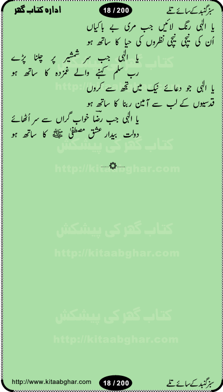 Hamdia Kalam, Allah Hu Allah Hoo, Allah Allah Hu, Allah Allah Hoo, Allah da name laie, mola da name laie, Ya Elahi her jagah teri ata ka saath ho, GunahoN ki aadat chuRa mere mola, Koi to hay jo nizam-e-hasti chala raha hay, Hasb Rabi Jale Allah, Zikar-e-kalima sharif, Allah Karam Allah Allah, Kahti hay phooloN ki rida Allah hu Allah, Natia Kalam, Ya Rasool Allah, tere dar ki fizaaoN ko salam, Annabi Sallu Alaih Ya Rasool allah, Nematain baanTta jis simt woh zeeshan gaya, woh sue lala zar phirte hain, woh kamal husn huzoor hay keh gumaaN nuqs jahaN nahi, mein medina chala, der pe bulao makki madni, poochte kia ho medinay se mein kya laya hooN, sab se ola o ala hamara nabi, mujhe der pe phir bulana madni medinay walay, aaya hay bulawa mujhe derbar-e-nabi se, Amna bibi ke gulshan mein aaie tazah bahar, Ay kaash phir aa jaye attar madinay mein, aaj hay jashn-e-wiladat marhaba ya mustafa, payara payara hay medina, paRh ke samjho kya hay meem, tajdar-e-haram ho nigah-e-karam, jab husn tha unka jalwa numa, jis ne medina jana, bher do jholi meri ya muhammad, Noori mehfil pe chader tani noor ki, jashn-e-aamad rasool, jashn-e-wiladat ke moqay per lagaye janay walay dawat-e-islami ke naray, sarwar kahoon keh maalik o mola kahoon tujhay, aasman ger tere talwoN ka nazara kerta, huzoor aisa koi intizam ho jaye, tumhara name musibat mein jab lia hoga, yeh kis shahansha wala ki aamad hay bolo marhaba, tu shamma risalat hay aalam tera perwana, zaier kue jinaaN aahista chal, dhaRkanoN tum hi kaho waqt woh kaisa hoga, jaam ulfat ka pilao ya rasool allah, ay sabz gumbad walay manzoor dua kerna, guzer ho jaye mera bhi ager medina mein, khusravi achhi lagi na sarwari achhi lagi, mehboob ki mehfil ko mehboob sajatay hain, bula lo phir mujhe ay shah-e-baher w madinay mein, koi saliqa hay aarzu ka, her waqt tasawwur mein madinay ki gali ho, tayyab ki yaad aaie hay, alwida tajdar-e-medina, chamak tujh se patay hain sab panay walay, aaqa aaqa bol banday, paray paray pay likha hay, aiy arab ke tajdar ahlan wa sahlan marhaba, ya rasool allah mujrim aa gaye, khuda ka zikr karay zikar-e-mustafa na karay, firaq-e-medina mein dil ro raha hay, na kalim ka tasawwur na khayal-e-toor sina, mein sadqay ya rasool allah, Ya muhammad muhammad mein kahta raha, noor wala aaya hay, mein so jaaon ya mustafa kahtay kahtay, ghulam hain ghulam, rasool ke ghulam hain, shah medina shah-e-medina, zameen o zamaN tumharay lie, kuchh nahi maangta shahoN se yeh shida tera, keonker na ho mere dil mein chahat rasool ki, unki mehak ne dil ke ghinche khila die, aisa lagta hay medina woh jald bulaien ge, dhoom macha do aamad ki aa gaye sirkaar, chhor fiker dunia ki chal medinay chaltay hain, khosha jhoomta ja raha hay safina, saray jag naaloN lag diyan changiaN medinay dia pak galyaN, sabz gumbad ke say mein gher chahie, sabz gumbad ke saye mein gher chahie, teri jalioN ke neechay teri rahmatoN ke saye, ishq ke rang mein rang jaieN mere yaar, bolo ya nabi ya nabi, huzoor aa gaye hain, tala albadar alaina, hay shahad se bhi meeTha sirkar ka medina, woh din aaye ga ik baar, rab mehfila sajayaN ne sirkar wastay, khushian sabhi manao sirkaar aa ga gaye, molai salle wasallam daima abdan, Manaqib, mein tou panjtan ka ghulam hoon, manqibat ba huzoor ghos-e-azam, shah merdaan sher yazdan, shukria aap ka baghdad bulaya ya ghos, sultan olia ko hamara salam, syed ne karbala mein waday nibha die, sirkar ghos-e-azam, sultan karbala ko hamara salam, sun lo ay piroN ke peer, jie shah noorani, Kalam o salato wassalam, kalam mian muhammad bakhsh, kalam hazrat sultan bahu, mustafa jaan-e-rehmat pe laakhoN salam, kaba ke badruddaji tum pe kaRoRoN darood, ya nabi salam alaik ya rasool allah salam alaik, salatu wassalam, ay bayaban arb teri baharoN ko salam