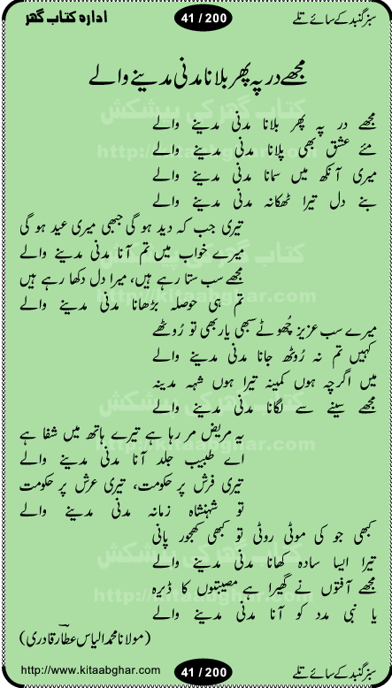 Hamdia Kalam, Allah Hu Allah Hoo, Allah Allah Hu, Allah Allah Hoo, Allah da name laie, mola da name laie, Ya Elahi her jagah teri ata ka saath ho, GunahoN ki aadat chuRa mere mola, Koi to hay jo nizam-e-hasti chala raha hay, Hasb Rabi Jale Allah, Zikar-e-kalima sharif, Allah Karam Allah Allah, Kahti hay phooloN ki rida Allah hu Allah, Natia Kalam, Ya Rasool Allah, tere dar ki fizaaoN ko salam, Annabi Sallu Alaih Ya Rasool allah, Nematain baanTta jis simt woh zeeshan gaya, woh sue lala zar phirte hain, woh kamal husn huzoor hay keh gumaaN nuqs jahaN nahi, mein medina chala, der pe bulao makki madni, poochte kia ho medinay se mein kya laya hooN, sab se ola o ala hamara nabi, mujhe der pe phir bulana madni medinay walay, aaya hay bulawa mujhe derbar-e-nabi se, Amna bibi ke gulshan mein aaie tazah bahar, Ay kaash phir aa jaye attar madinay mein, aaj hay jashn-e-wiladat marhaba ya mustafa, payara payara hay medina, paRh ke samjho kya hay meem, tajdar-e-haram ho nigah-e-karam, jab husn tha unka jalwa numa, jis ne medina jana, bher do jholi meri ya muhammad, Noori mehfil pe chader tani noor ki, jashn-e-aamad rasool, jashn-e-wiladat ke moqay per lagaye janay walay dawat-e-islami ke naray, sarwar kahoon keh maalik o mola kahoon tujhay, aasman ger tere talwoN ka nazara kerta, huzoor aisa koi intizam ho jaye, tumhara name musibat mein jab lia hoga, yeh kis shahansha wala ki aamad hay bolo marhaba, tu shamma risalat hay aalam tera perwana, zaier kue jinaaN aahista chal, dhaRkanoN tum hi kaho waqt woh kaisa hoga, jaam ulfat ka pilao ya rasool allah, ay sabz gumbad walay manzoor dua kerna, guzer ho jaye mera bhi ager medina mein, khusravi achhi lagi na sarwari achhi lagi, mehboob ki mehfil ko mehboob sajatay hain, bula lo phir mujhe ay shah-e-baher w madinay mein, koi saliqa hay aarzu ka, her waqt tasawwur mein madinay ki gali ho, tayyab ki yaad aaie hay, alwida tajdar-e-medina, chamak tujh se patay hain sab panay walay, aaqa aaqa bol banday, paray paray pay likha hay, aiy arab ke tajdar ahlan wa sahlan marhaba, ya rasool allah mujrim aa gaye, khuda ka zikr karay zikar-e-mustafa na karay, firaq-e-medina mein dil ro raha hay, na kalim ka tasawwur na khayal-e-toor sina, mein sadqay ya rasool allah, Ya muhammad muhammad mein kahta raha, noor wala aaya hay, mein so jaaon ya mustafa kahtay kahtay, ghulam hain ghulam, rasool ke ghulam hain, shah medina shah-e-medina, zameen o zamaN tumharay lie, kuchh nahi maangta shahoN se yeh shida tera, keonker na ho mere dil mein chahat rasool ki, unki mehak ne dil ke ghinche khila die, aisa lagta hay medina woh jald bulaien ge, dhoom macha do aamad ki aa gaye sirkaar, chhor fiker dunia ki chal medinay chaltay hain, khosha jhoomta ja raha hay safina, saray jag naaloN lag diyan changiaN medinay dia pak galyaN, sabz gumbad ke say mein gher chahie, sabz gumbad ke saye mein gher chahie, teri jalioN ke neechay teri rahmatoN ke saye, ishq ke rang mein rang jaieN mere yaar, bolo ya nabi ya nabi, huzoor aa gaye hain, tala albadar alaina, hay shahad se bhi meeTha sirkar ka medina, woh din aaye ga ik baar, rab mehfila sajayaN ne sirkar wastay, khushian sabhi manao sirkaar aa ga gaye, molai salle wasallam daima abdan, Manaqib, mein tou panjtan ka ghulam hoon, manqibat ba huzoor ghos-e-azam, shah merdaan sher yazdan, shukria aap ka baghdad bulaya ya ghos, sultan olia ko hamara salam, syed ne karbala mein waday nibha die, sirkar ghos-e-azam, sultan karbala ko hamara salam, sun lo ay piroN ke peer, jie shah noorani, Kalam o salato wassalam, kalam mian muhammad bakhsh, kalam hazrat sultan bahu, mustafa jaan-e-rehmat pe laakhoN salam, kaba ke badruddaji tum pe kaRoRoN darood, ya nabi salam alaik ya rasool allah salam alaik, salatu wassalam, ay bayaban arb teri baharoN ko salam