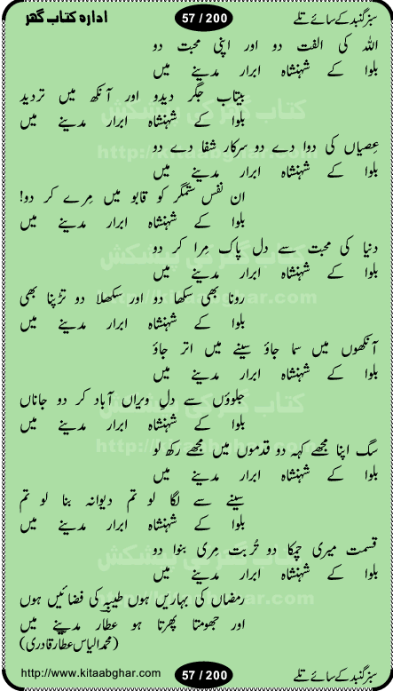 Hamdia Kalam, Allah Hu Allah Hoo, Allah Allah Hu, Allah Allah Hoo, Allah da name laie, mola da name laie, Ya Elahi her jagah teri ata ka saath ho, GunahoN ki aadat chuRa mere mola, Koi to hay jo nizam-e-hasti chala raha hay, Hasb Rabi Jale Allah, Zikar-e-kalima sharif, Allah Karam Allah Allah, Kahti hay phooloN ki rida Allah hu Allah, Natia Kalam, Ya Rasool Allah, tere dar ki fizaaoN ko salam, Annabi Sallu Alaih Ya Rasool allah, Nematain baanTta jis simt woh zeeshan gaya, woh sue lala zar phirte hain, woh kamal husn huzoor hay keh gumaaN nuqs jahaN nahi, mein medina chala, der pe bulao makki madni, poochte kia ho medinay se mein kya laya hooN, sab se ola o ala hamara nabi, mujhe der pe phir bulana madni medinay walay, aaya hay bulawa mujhe derbar-e-nabi se, Amna bibi ke gulshan mein aaie tazah bahar, Ay kaash phir aa jaye attar madinay mein, aaj hay jashn-e-wiladat marhaba ya mustafa, payara payara hay medina, paRh ke samjho kya hay meem, tajdar-e-haram ho nigah-e-karam, jab husn tha unka jalwa numa, jis ne medina jana, bher do jholi meri ya muhammad, Noori mehfil pe chader tani noor ki, jashn-e-aamad rasool, jashn-e-wiladat ke moqay per lagaye janay walay dawat-e-islami ke naray, sarwar kahoon keh maalik o mola kahoon tujhay, aasman ger tere talwoN ka nazara kerta, huzoor aisa koi intizam ho jaye, tumhara name musibat mein jab lia hoga, yeh kis shahansha wala ki aamad hay bolo marhaba, tu shamma risalat hay aalam tera perwana, zaier kue jinaaN aahista chal, dhaRkanoN tum hi kaho waqt woh kaisa hoga, jaam ulfat ka pilao ya rasool allah, ay sabz gumbad walay manzoor dua kerna, guzer ho jaye mera bhi ager medina mein, khusravi achhi lagi na sarwari achhi lagi, mehboob ki mehfil ko mehboob sajatay hain, bula lo phir mujhe ay shah-e-baher w madinay mein, koi saliqa hay aarzu ka, her waqt tasawwur mein madinay ki gali ho, tayyab ki yaad aaie hay, alwida tajdar-e-medina, chamak tujh se patay hain sab panay walay, aaqa aaqa bol banday, paray paray pay likha hay, aiy arab ke tajdar ahlan wa sahlan marhaba, ya rasool allah mujrim aa gaye, khuda ka zikr karay zikar-e-mustafa na karay, firaq-e-medina mein dil ro raha hay, na kalim ka tasawwur na khayal-e-toor sina, mein sadqay ya rasool allah, Ya muhammad muhammad mein kahta raha, noor wala aaya hay, mein so jaaon ya mustafa kahtay kahtay, ghulam hain ghulam, rasool ke ghulam hain, shah medina shah-e-medina, zameen o zamaN tumharay lie, kuchh nahi maangta shahoN se yeh shida tera, keonker na ho mere dil mein chahat rasool ki, unki mehak ne dil ke ghinche khila die, aisa lagta hay medina woh jald bulaien ge, dhoom macha do aamad ki aa gaye sirkaar, chhor fiker dunia ki chal medinay chaltay hain, khosha jhoomta ja raha hay safina, saray jag naaloN lag diyan changiaN medinay dia pak galyaN, sabz gumbad ke say mein gher chahie, sabz gumbad ke saye mein gher chahie, teri jalioN ke neechay teri rahmatoN ke saye, ishq ke rang mein rang jaieN mere yaar, bolo ya nabi ya nabi, huzoor aa gaye hain, tala albadar alaina, hay shahad se bhi meeTha sirkar ka medina, woh din aaye ga ik baar, rab mehfila sajayaN ne sirkar wastay, khushian sabhi manao sirkaar aa ga gaye, molai salle wasallam daima abdan, Manaqib, mein tou panjtan ka ghulam hoon, manqibat ba huzoor ghos-e-azam, shah merdaan sher yazdan, shukria aap ka baghdad bulaya ya ghos, sultan olia ko hamara salam, syed ne karbala mein waday nibha die, sirkar ghos-e-azam, sultan karbala ko hamara salam, sun lo ay piroN ke peer, jie shah noorani, Kalam o salato wassalam, kalam mian muhammad bakhsh, kalam hazrat sultan bahu, mustafa jaan-e-rehmat pe laakhoN salam, kaba ke badruddaji tum pe kaRoRoN darood, ya nabi salam alaik ya rasool allah salam alaik, salatu wassalam, ay bayaban arb teri baharoN ko salam