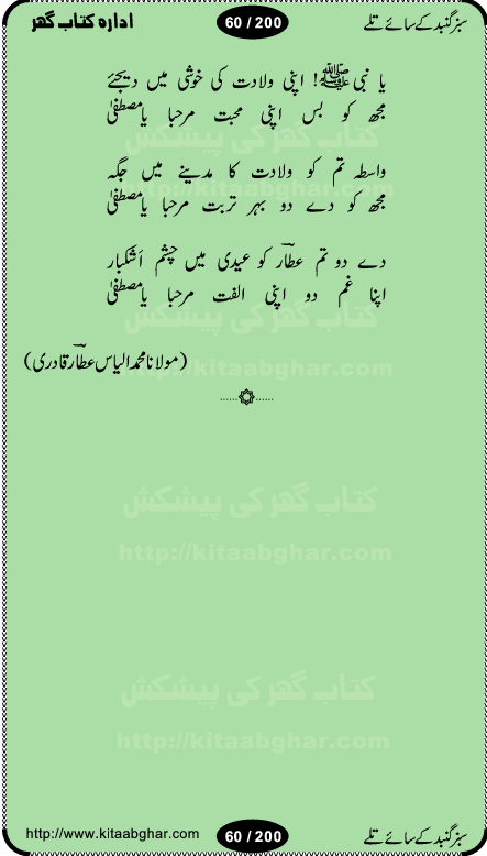 Hamdia Kalam, Allah Hu Allah Hoo, Allah Allah Hu, Allah Allah Hoo, Allah da name laie, mola da name laie, Ya Elahi her jagah teri ata ka saath ho, GunahoN ki aadat chuRa mere mola, Koi to hay jo nizam-e-hasti chala raha hay, Hasb Rabi Jale Allah, Zikar-e-kalima sharif, Allah Karam Allah Allah, Kahti hay phooloN ki rida Allah hu Allah, Natia Kalam, Ya Rasool Allah, tere dar ki fizaaoN ko salam, Annabi Sallu Alaih Ya Rasool allah, Nematain baanTta jis simt woh zeeshan gaya, woh sue lala zar phirte hain, woh kamal husn huzoor hay keh gumaaN nuqs jahaN nahi, mein medina chala, der pe bulao makki madni, poochte kia ho medinay se mein kya laya hooN, sab se ola o ala hamara nabi, mujhe der pe phir bulana madni medinay walay, aaya hay bulawa mujhe derbar-e-nabi se, Amna bibi ke gulshan mein aaie tazah bahar, Ay kaash phir aa jaye attar madinay mein, aaj hay jashn-e-wiladat marhaba ya mustafa, payara payara hay medina, paRh ke samjho kya hay meem, tajdar-e-haram ho nigah-e-karam, jab husn tha unka jalwa numa, jis ne medina jana, bher do jholi meri ya muhammad, Noori mehfil pe chader tani noor ki, jashn-e-aamad rasool, jashn-e-wiladat ke moqay per lagaye janay walay dawat-e-islami ke naray, sarwar kahoon keh maalik o mola kahoon tujhay, aasman ger tere talwoN ka nazara kerta, huzoor aisa koi intizam ho jaye, tumhara name musibat mein jab lia hoga, yeh kis shahansha wala ki aamad hay bolo marhaba, tu shamma risalat hay aalam tera perwana, zaier kue jinaaN aahista chal, dhaRkanoN tum hi kaho waqt woh kaisa hoga, jaam ulfat ka pilao ya rasool allah, ay sabz gumbad walay manzoor dua kerna, guzer ho jaye mera bhi ager medina mein, khusravi achhi lagi na sarwari achhi lagi, mehboob ki mehfil ko mehboob sajatay hain, bula lo phir mujhe ay shah-e-baher w madinay mein, koi saliqa hay aarzu ka, her waqt tasawwur mein madinay ki gali ho, tayyab ki yaad aaie hay, alwida tajdar-e-medina, chamak tujh se patay hain sab panay walay, aaqa aaqa bol banday, paray paray pay likha hay, aiy arab ke tajdar ahlan wa sahlan marhaba, ya rasool allah mujrim aa gaye, khuda ka zikr karay zikar-e-mustafa na karay, firaq-e-medina mein dil ro raha hay, na kalim ka tasawwur na khayal-e-toor sina, mein sadqay ya rasool allah, Ya muhammad muhammad mein kahta raha, noor wala aaya hay, mein so jaaon ya mustafa kahtay kahtay, ghulam hain ghulam, rasool ke ghulam hain, shah medina shah-e-medina, zameen o zamaN tumharay lie, kuchh nahi maangta shahoN se yeh shida tera, keonker na ho mere dil mein chahat rasool ki, unki mehak ne dil ke ghinche khila die, aisa lagta hay medina woh jald bulaien ge, dhoom macha do aamad ki aa gaye sirkaar, chhor fiker dunia ki chal medinay chaltay hain, khosha jhoomta ja raha hay safina, saray jag naaloN lag diyan changiaN medinay dia pak galyaN, sabz gumbad ke say mein gher chahie, sabz gumbad ke saye mein gher chahie, teri jalioN ke neechay teri rahmatoN ke saye, ishq ke rang mein rang jaieN mere yaar, bolo ya nabi ya nabi, huzoor aa gaye hain, tala albadar alaina, hay shahad se bhi meeTha sirkar ka medina, woh din aaye ga ik baar, rab mehfila sajayaN ne sirkar wastay, khushian sabhi manao sirkaar aa ga gaye, molai salle wasallam daima abdan, Manaqib, mein tou panjtan ka ghulam hoon, manqibat ba huzoor ghos-e-azam, shah merdaan sher yazdan, shukria aap ka baghdad bulaya ya ghos, sultan olia ko hamara salam, syed ne karbala mein waday nibha die, sirkar ghos-e-azam, sultan karbala ko hamara salam, sun lo ay piroN ke peer, jie shah noorani, Kalam o salato wassalam, kalam mian muhammad bakhsh, kalam hazrat sultan bahu, mustafa jaan-e-rehmat pe laakhoN salam, kaba ke badruddaji tum pe kaRoRoN darood, ya nabi salam alaik ya rasool allah salam alaik, salatu wassalam, ay bayaban arb teri baharoN ko salam