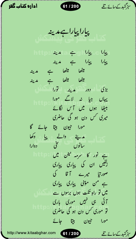 Hamdia Kalam, Allah Hu Allah Hoo, Allah Allah Hu, Allah Allah Hoo, Allah da name laie, mola da name laie, Ya Elahi her jagah teri ata ka saath ho, GunahoN ki aadat chuRa mere mola, Koi to hay jo nizam-e-hasti chala raha hay, Hasb Rabi Jale Allah, Zikar-e-kalima sharif, Allah Karam Allah Allah, Kahti hay phooloN ki rida Allah hu Allah, Natia Kalam, Ya Rasool Allah, tere dar ki fizaaoN ko salam, Annabi Sallu Alaih Ya Rasool allah, Nematain baanTta jis simt woh zeeshan gaya, woh sue lala zar phirte hain, woh kamal husn huzoor hay keh gumaaN nuqs jahaN nahi, mein medina chala, der pe bulao makki madni, poochte kia ho medinay se mein kya laya hooN, sab se ola o ala hamara nabi, mujhe der pe phir bulana madni medinay walay, aaya hay bulawa mujhe derbar-e-nabi se, Amna bibi ke gulshan mein aaie tazah bahar, Ay kaash phir aa jaye attar madinay mein, aaj hay jashn-e-wiladat marhaba ya mustafa, payara payara hay medina, paRh ke samjho kya hay meem, tajdar-e-haram ho nigah-e-karam, jab husn tha unka jalwa numa, jis ne medina jana, bher do jholi meri ya muhammad, Noori mehfil pe chader tani noor ki, jashn-e-aamad rasool, jashn-e-wiladat ke moqay per lagaye janay walay dawat-e-islami ke naray, sarwar kahoon keh maalik o mola kahoon tujhay, aasman ger tere talwoN ka nazara kerta, huzoor aisa koi intizam ho jaye, tumhara name musibat mein jab lia hoga, yeh kis shahansha wala ki aamad hay bolo marhaba, tu shamma risalat hay aalam tera perwana, zaier kue jinaaN aahista chal, dhaRkanoN tum hi kaho waqt woh kaisa hoga, jaam ulfat ka pilao ya rasool allah, ay sabz gumbad walay manzoor dua kerna, guzer ho jaye mera bhi ager medina mein, khusravi achhi lagi na sarwari achhi lagi, mehboob ki mehfil ko mehboob sajatay hain, bula lo phir mujhe ay shah-e-baher w madinay mein, koi saliqa hay aarzu ka, her waqt tasawwur mein madinay ki gali ho, tayyab ki yaad aaie hay, alwida tajdar-e-medina, chamak tujh se patay hain sab panay walay, aaqa aaqa bol banday, paray paray pay likha hay, aiy arab ke tajdar ahlan wa sahlan marhaba, ya rasool allah mujrim aa gaye, khuda ka zikr karay zikar-e-mustafa na karay, firaq-e-medina mein dil ro raha hay, na kalim ka tasawwur na khayal-e-toor sina, mein sadqay ya rasool allah, Ya muhammad muhammad mein kahta raha, noor wala aaya hay, mein so jaaon ya mustafa kahtay kahtay, ghulam hain ghulam, rasool ke ghulam hain, shah medina shah-e-medina, zameen o zamaN tumharay lie, kuchh nahi maangta shahoN se yeh shida tera, keonker na ho mere dil mein chahat rasool ki, unki mehak ne dil ke ghinche khila die, aisa lagta hay medina woh jald bulaien ge, dhoom macha do aamad ki aa gaye sirkaar, chhor fiker dunia ki chal medinay chaltay hain, khosha jhoomta ja raha hay safina, saray jag naaloN lag diyan changiaN medinay dia pak galyaN, sabz gumbad ke say mein gher chahie, sabz gumbad ke saye mein gher chahie, teri jalioN ke neechay teri rahmatoN ke saye, ishq ke rang mein rang jaieN mere yaar, bolo ya nabi ya nabi, huzoor aa gaye hain, tala albadar alaina, hay shahad se bhi meeTha sirkar ka medina, woh din aaye ga ik baar, rab mehfila sajayaN ne sirkar wastay, khushian sabhi manao sirkaar aa ga gaye, molai salle wasallam daima abdan, Manaqib, mein tou panjtan ka ghulam hoon, manqibat ba huzoor ghos-e-azam, shah merdaan sher yazdan, shukria aap ka baghdad bulaya ya ghos, sultan olia ko hamara salam, syed ne karbala mein waday nibha die, sirkar ghos-e-azam, sultan karbala ko hamara salam, sun lo ay piroN ke peer, jie shah noorani, Kalam o salato wassalam, kalam mian muhammad bakhsh, kalam hazrat sultan bahu, mustafa jaan-e-rehmat pe laakhoN salam, kaba ke badruddaji tum pe kaRoRoN darood, ya nabi salam alaik ya rasool allah salam alaik, salatu wassalam, ay bayaban arb teri baharoN ko salam