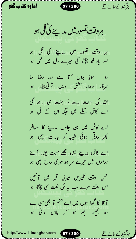 Hamdia Kalam, Allah Hu Allah Hoo, Allah Allah Hu, Allah Allah Hoo, Allah da name laie, mola da name laie, Ya Elahi her jagah teri ata ka saath ho, GunahoN ki aadat chuRa mere mola, Koi to hay jo nizam-e-hasti chala raha hay, Hasb Rabi Jale Allah, Zikar-e-kalima sharif, Allah Karam Allah Allah, Kahti hay phooloN ki rida Allah hu Allah, Natia Kalam, Ya Rasool Allah, tere dar ki fizaaoN ko salam, Annabi Sallu Alaih Ya Rasool allah, Nematain baanTta jis simt woh zeeshan gaya, woh sue lala zar phirte hain, woh kamal husn huzoor hay keh gumaaN nuqs jahaN nahi, mein medina chala, der pe bulao makki madni, poochte kia ho medinay se mein kya laya hooN, sab se ola o ala hamara nabi, mujhe der pe phir bulana madni medinay walay, aaya hay bulawa mujhe derbar-e-nabi se, Amna bibi ke gulshan mein aaie tazah bahar, Ay kaash phir aa jaye attar madinay mein, aaj hay jashn-e-wiladat marhaba ya mustafa, payara payara hay medina, paRh ke samjho kya hay meem, tajdar-e-haram ho nigah-e-karam, jab husn tha unka jalwa numa, jis ne medina jana, bher do jholi meri ya muhammad, Noori mehfil pe chader tani noor ki, jashn-e-aamad rasool, jashn-e-wiladat ke moqay per lagaye janay walay dawat-e-islami ke naray, sarwar kahoon keh maalik o mola kahoon tujhay, aasman ger tere talwoN ka nazara kerta, huzoor aisa koi intizam ho jaye, tumhara name musibat mein jab lia hoga, yeh kis shahansha wala ki aamad hay bolo marhaba, tu shamma risalat hay aalam tera perwana, zaier kue jinaaN aahista chal, dhaRkanoN tum hi kaho waqt woh kaisa hoga, jaam ulfat ka pilao ya rasool allah, ay sabz gumbad walay manzoor dua kerna, guzer ho jaye mera bhi ager medina mein, khusravi achhi lagi na sarwari achhi lagi, mehboob ki mehfil ko mehboob sajatay hain, bula lo phir mujhe ay shah-e-baher w madinay mein, koi saliqa hay aarzu ka, her waqt tasawwur mein madinay ki gali ho, tayyab ki yaad aaie hay, alwida tajdar-e-medina, chamak tujh se patay hain sab panay walay, aaqa aaqa bol banday, paray paray pay likha hay, aiy arab ke tajdar ahlan wa sahlan marhaba, ya rasool allah mujrim aa gaye, khuda ka zikr karay zikar-e-mustafa na karay, firaq-e-medina mein dil ro raha hay, na kalim ka tasawwur na khayal-e-toor sina, mein sadqay ya rasool allah, Ya muhammad muhammad mein kahta raha, noor wala aaya hay, mein so jaaon ya mustafa kahtay kahtay, ghulam hain ghulam, rasool ke ghulam hain, shah medina shah-e-medina, zameen o zamaN tumharay lie, kuchh nahi maangta shahoN se yeh shida tera, keonker na ho mere dil mein chahat rasool ki, unki mehak ne dil ke ghinche khila die, aisa lagta hay medina woh jald bulaien ge, dhoom macha do aamad ki aa gaye sirkaar, chhor fiker dunia ki chal medinay chaltay hain, khosha jhoomta ja raha hay safina, saray jag naaloN lag diyan changiaN medinay dia pak galyaN, sabz gumbad ke say mein gher chahie, sabz gumbad ke saye mein gher chahie, teri jalioN ke neechay teri rahmatoN ke saye, ishq ke rang mein rang jaieN mere yaar, bolo ya nabi ya nabi, huzoor aa gaye hain, tala albadar alaina, hay shahad se bhi meeTha sirkar ka medina, woh din aaye ga ik baar, rab mehfila sajayaN ne sirkar wastay, khushian sabhi manao sirkaar aa ga gaye, molai salle wasallam daima abdan, Manaqib, mein tou panjtan ka ghulam hoon, manqibat ba huzoor ghos-e-azam, shah merdaan sher yazdan, shukria aap ka baghdad bulaya ya ghos, sultan olia ko hamara salam, syed ne karbala mein waday nibha die, sirkar ghos-e-azam, sultan karbala ko hamara salam, sun lo ay piroN ke peer, jie shah noorani, Kalam o salato wassalam, kalam mian muhammad bakhsh, kalam hazrat sultan bahu, mustafa jaan-e-rehmat pe laakhoN salam, kaba ke badruddaji tum pe kaRoRoN darood, ya nabi salam alaik ya rasool allah salam alaik, salatu wassalam, ay bayaban arb teri baharoN ko salam